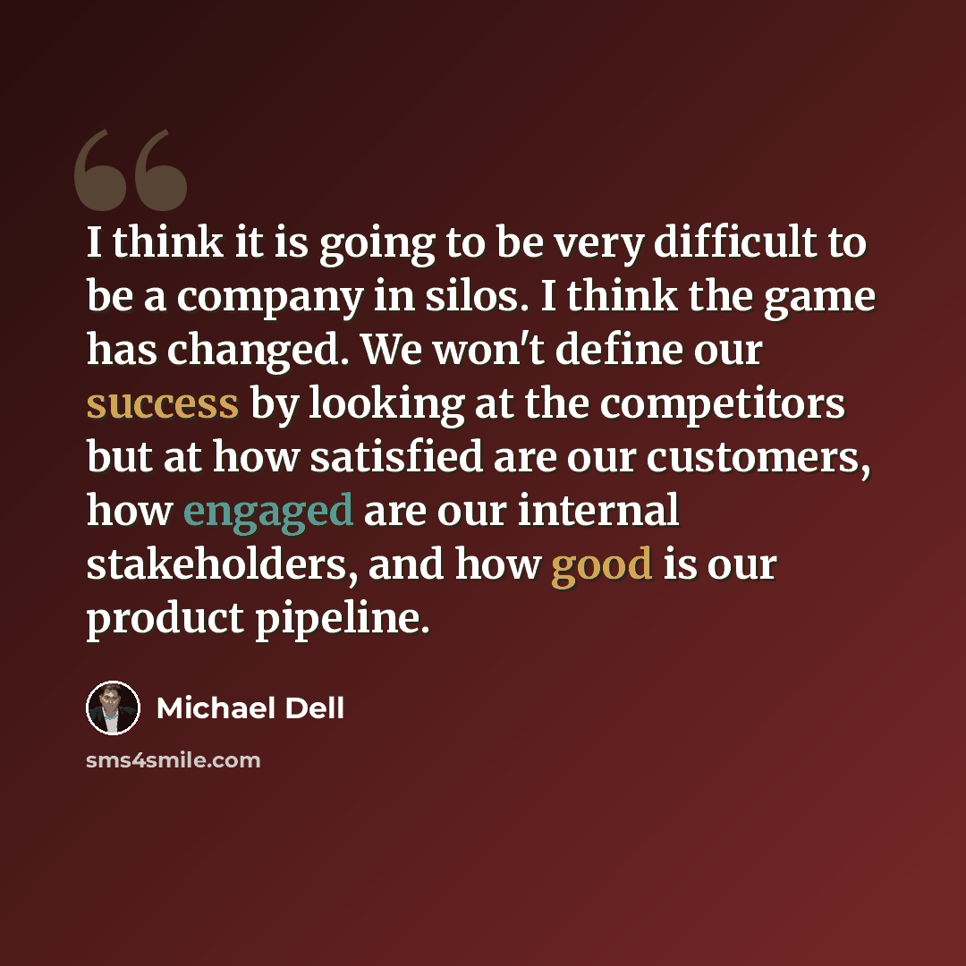 “I think it is going to be very difficult to be a company in silos. I think the game has changed. We won't define our success by looking at the competitors but at how satisfied are our customers, how engaged are our internal stakeholders, and how good is our product pipeline.” quote by Michael Dell