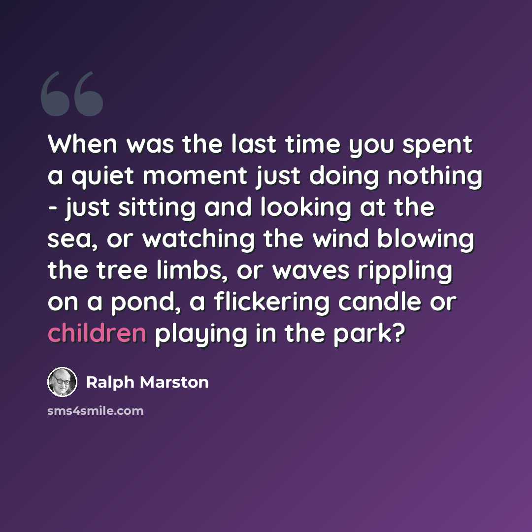 “When was the last time you spent a quiet moment just doing nothing - just sitting and looking at the sea, or watching the wind blowing the tree limbs, or waves rippling on a pond, a flickering candle or children playing in the park?” quote by Ralph Marston