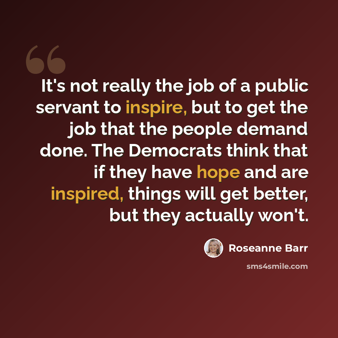 “It's not really the job of a public servant to inspire, but to get the job that the people demand done. The Democrats think that if they have hope and are inspired, things will get better, but they actually won't.” quote by Roseanne Barr