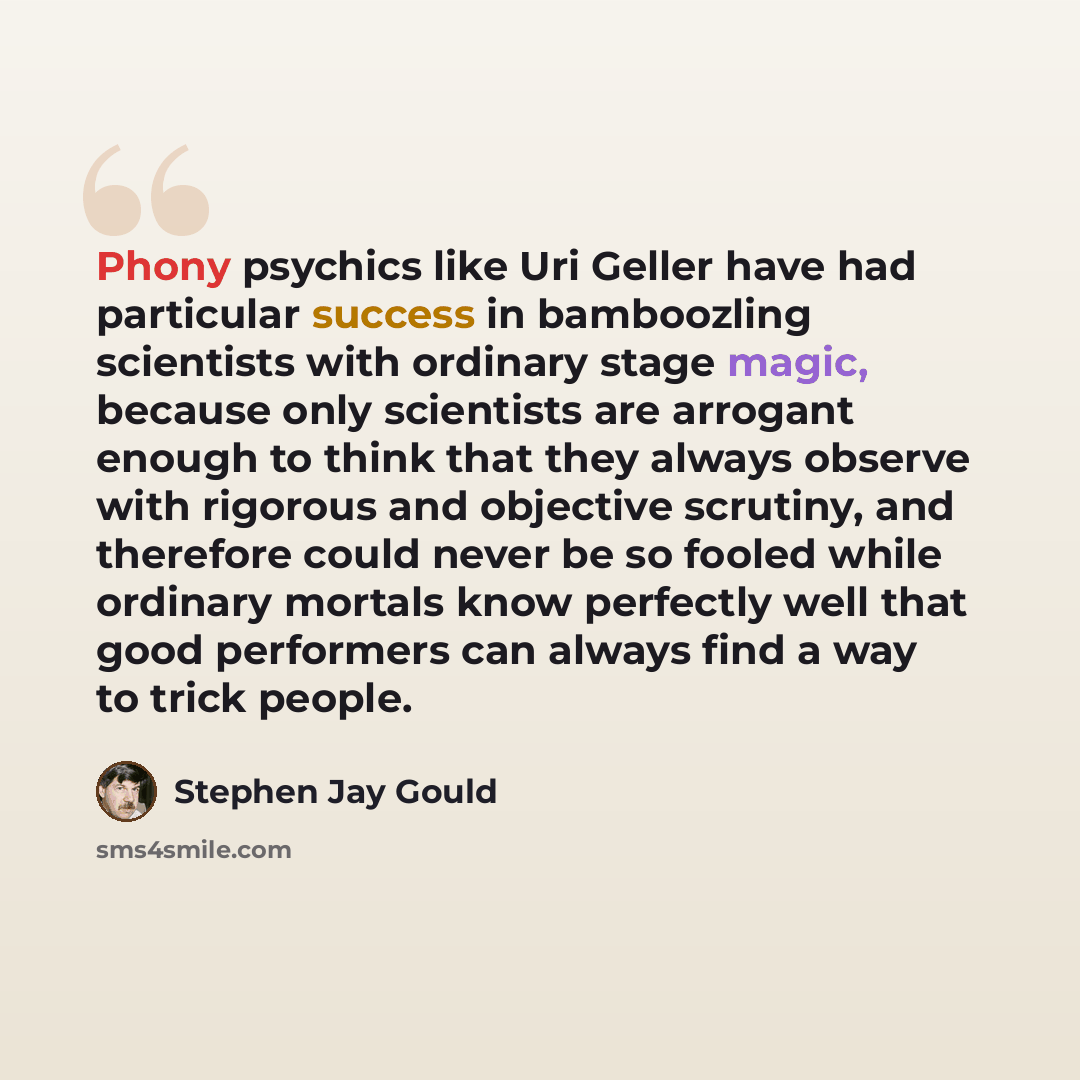 “Phony psychics like Uri Geller have had particular success in bamboozling scientists with ordinary stage magic, because only scientists are arrogant enough to think that they always observe with rigorous and objective scrutiny, and therefore could never be so fooled while ordinary mortals know…” quote by Stephen Jay Gould