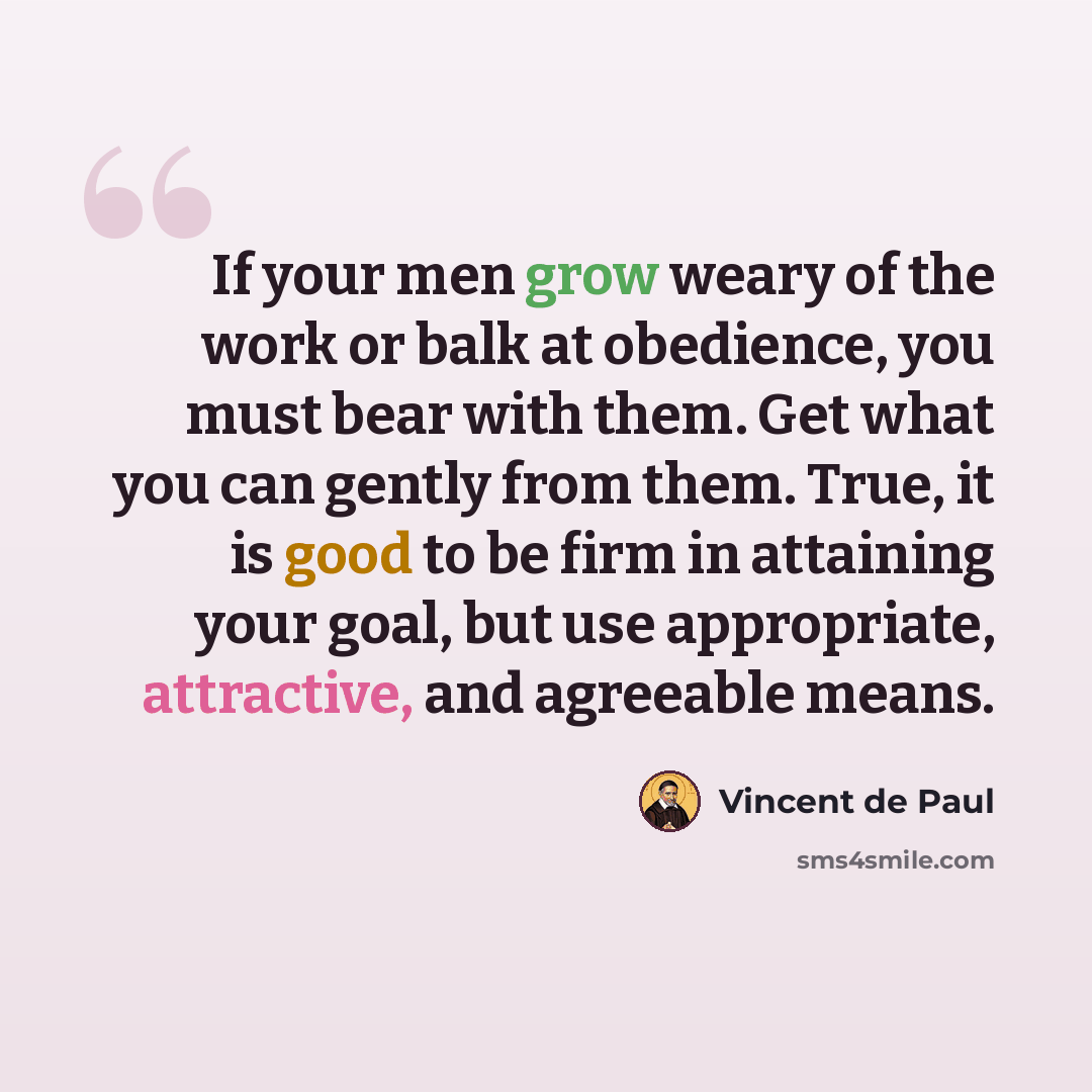 “If your men grow weary of the work or balk at obedience, you must bear with them. Get what you can gently from them. True, it is good to be firm in attaining your goal, but use appropriate, attractive, and agreeable means.” quote by Vincent de Paul