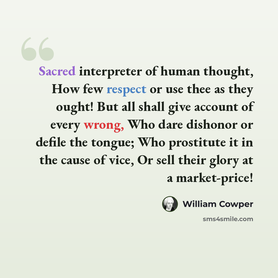 “Sacred interpreter of human thought, How few respect or use thee as they ought! But all shall give account of every wrong, Who dare dishonor or defile the tongue; Who prostitute it in the cause of vice, Or sell their glory at a market-price!” quote by William Cowper