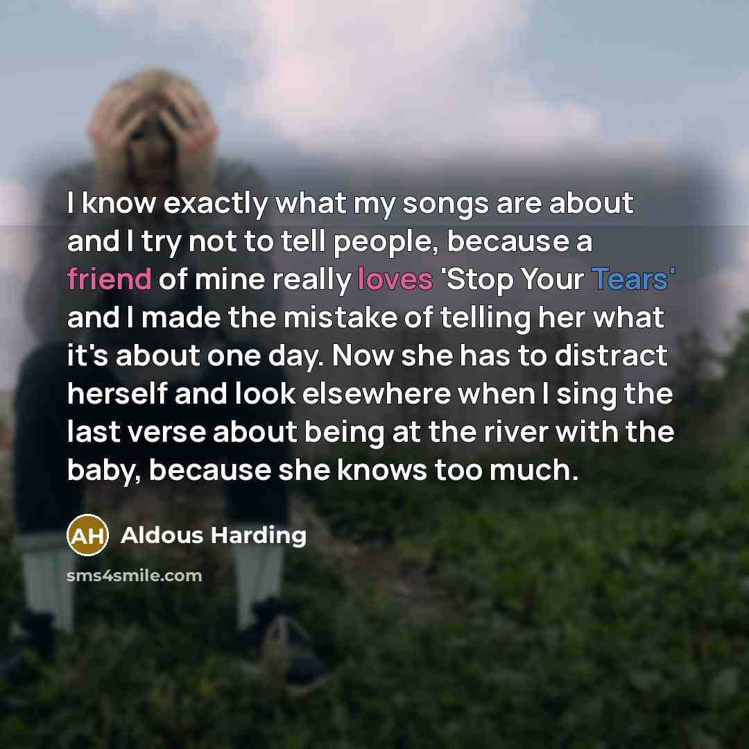 “I know exactly what my songs are about and I try not to tell people, because a friend of mine really loves 'Stop Your Tears' and I made the mistake of telling her what it's about one day. Now she has to distract herself and look elsewhere when I sing the last verse about being at the river with…” quote by Aldous Harding