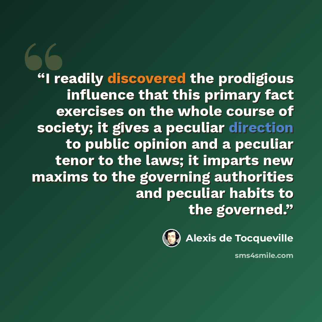 “I readily discovered the prodigious influence that this primary fact exercises on the whole course of society; it gives a peculiar direction to public opinion and a peculiar tenor to the laws; it imparts new maxims to the governing authorities and peculiar habits to the governed.” quote by Alexis de Tocqueville