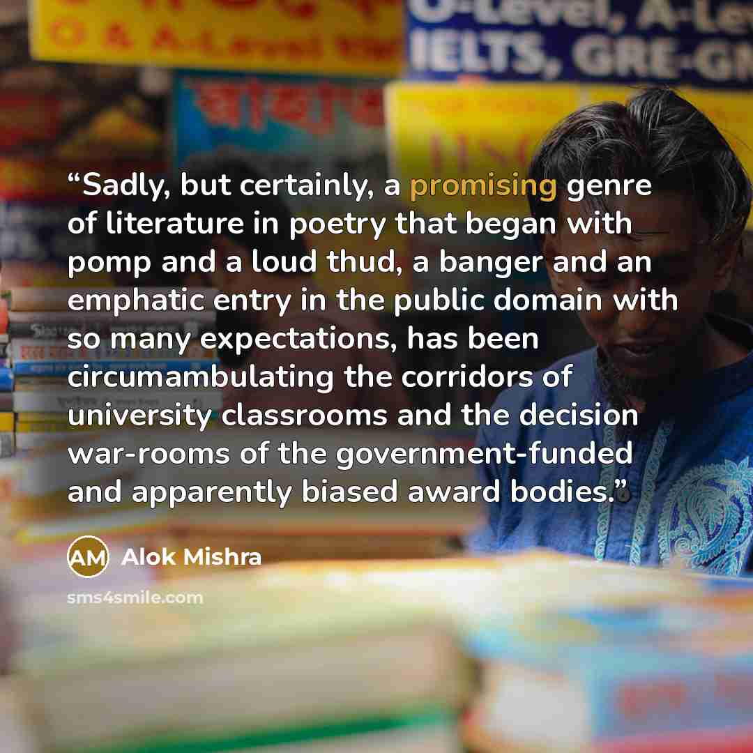 “Sadly, but certainly, a promising genre of literature in poetry that began with pomp and a loud thud, a banger and an emphatic entry in the public domain with so many expectations, has been circumambulating the corridors of university classrooms and the decision war-rooms of the government-funded…” quote by Alok Mishra