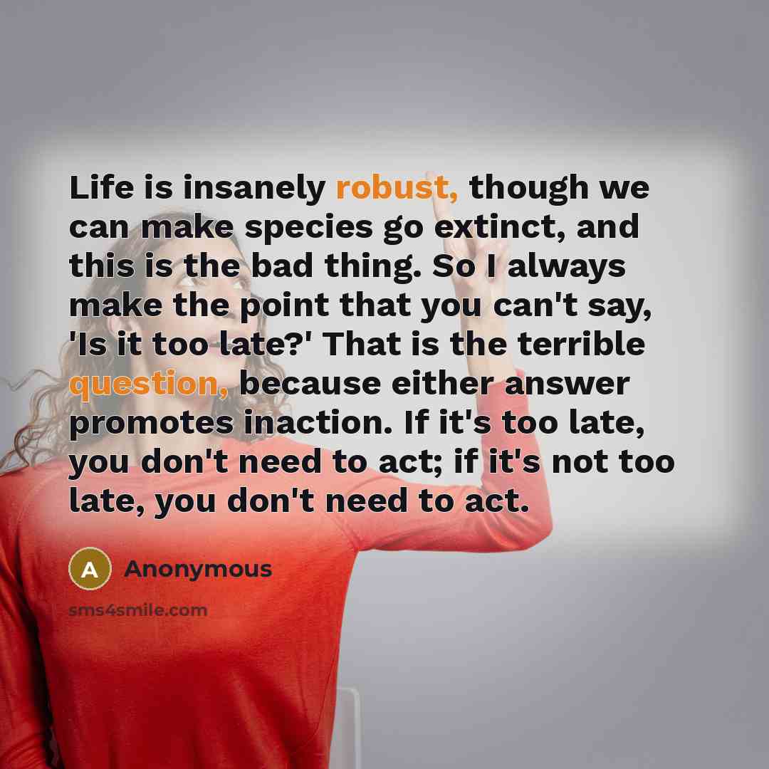 “Life is insanely robust, though we can make species go extinct, and this is the bad thing. So I always make the point that you can't say, 'Is it too late?' That is the terrible question, because either answer promotes inaction. If it's too late, you don't need to act; if it's not too late, you…” quote by Anonymous