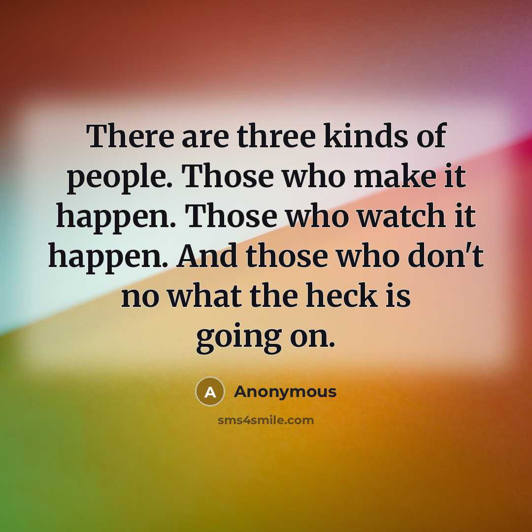“There are three kinds of people. Those who make it happen. Those who watch it happen. And those who don't no what the heck is going on.” quote by Anonymous