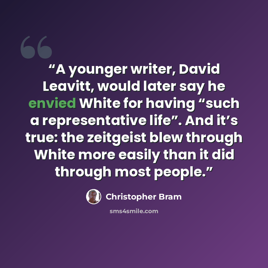 “A younger writer, David Leavitt, would later say he envied White for having “such a representative life”. And it’s true: the zeitgeist blew through White more easily than it did through most people.” quote by Christopher Bram