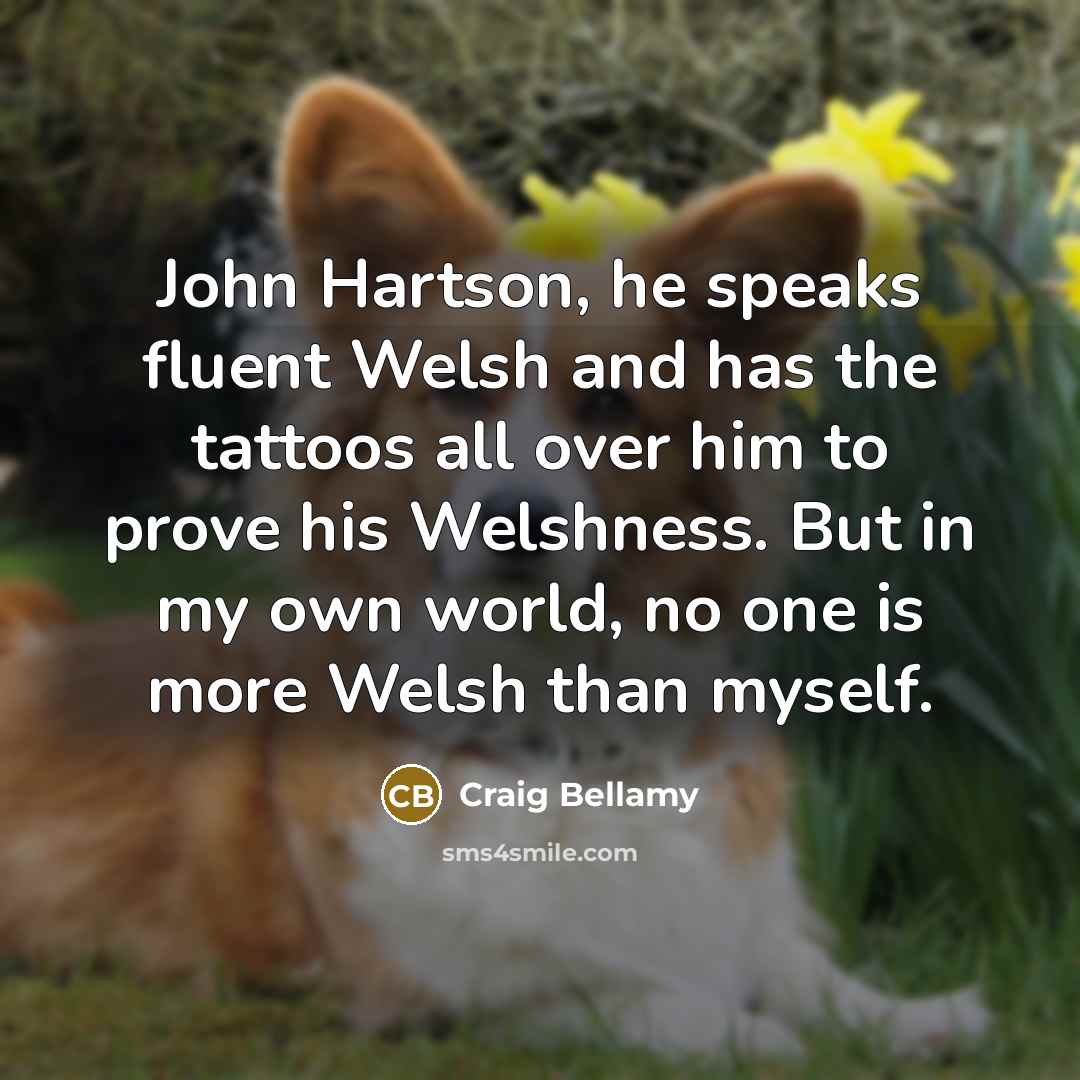 “John Hartson, he speaks fluent Welsh and has the tattoos all over him to prove his Welshness. But in my own world, no one is more Welsh than myself.” quote by Craig Bellamy