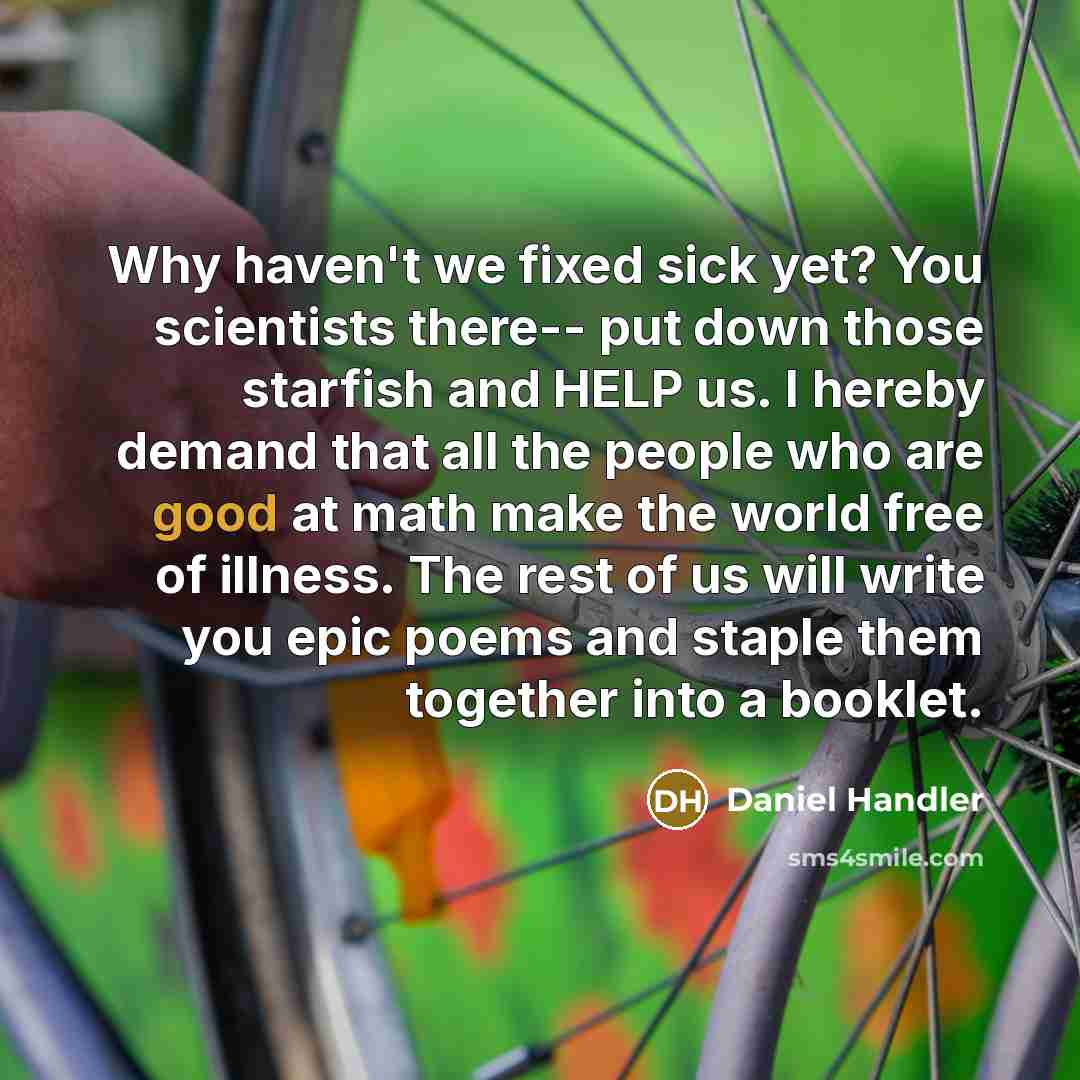 “Why haven't we fixed sick yet? You scientists there-- put down those starfish and HELP us. I hereby demand that all the people who are good at math make the world free of illness. The rest of us will write you epic poems and staple them together into a booklet.” quote by Daniel Handler