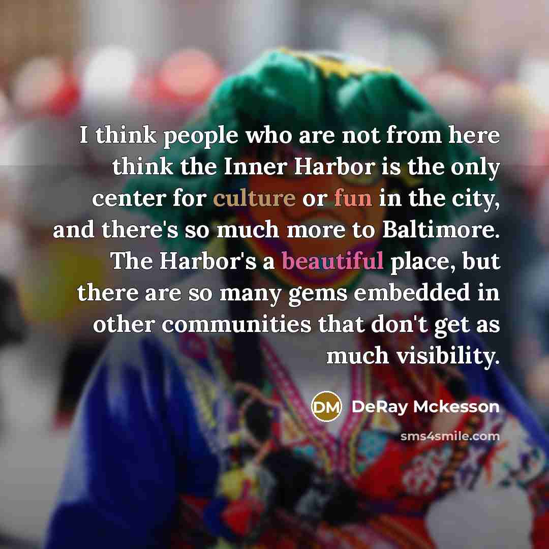 “I think people who are not from here think the Inner Harbor is the only center for culture or fun in the city, and there's so much more to Baltimore. The Harbor's a beautiful place, but there are so many gems embedded in other communities that don't get as much visibility.” quote by DeRay Mckesson