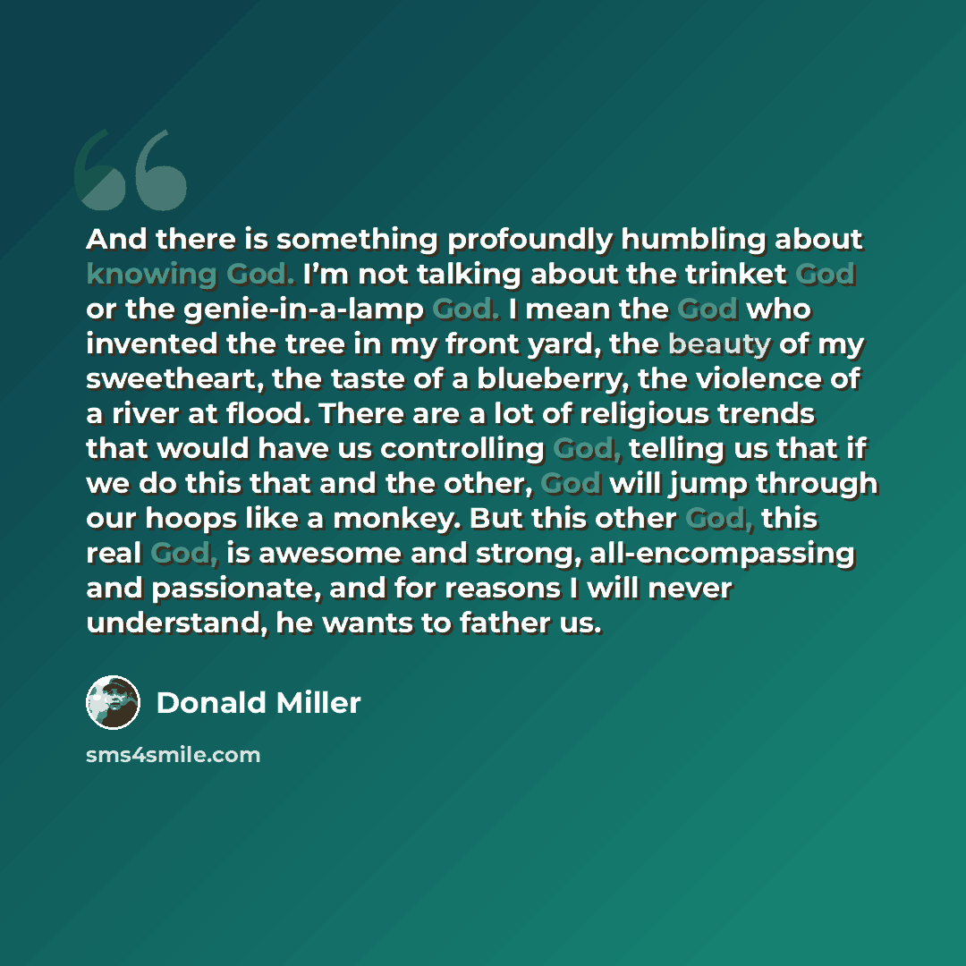 “And there is something profoundly humbling about knowing God. I’m not talking about the trinket God or the genie-in-a-lamp God. I mean the God who invented the tree in my front yard, the beauty of my sweetheart, the taste of a blueberry, the violence of a river at flood. There are a lot of…” quote by Donald Miller