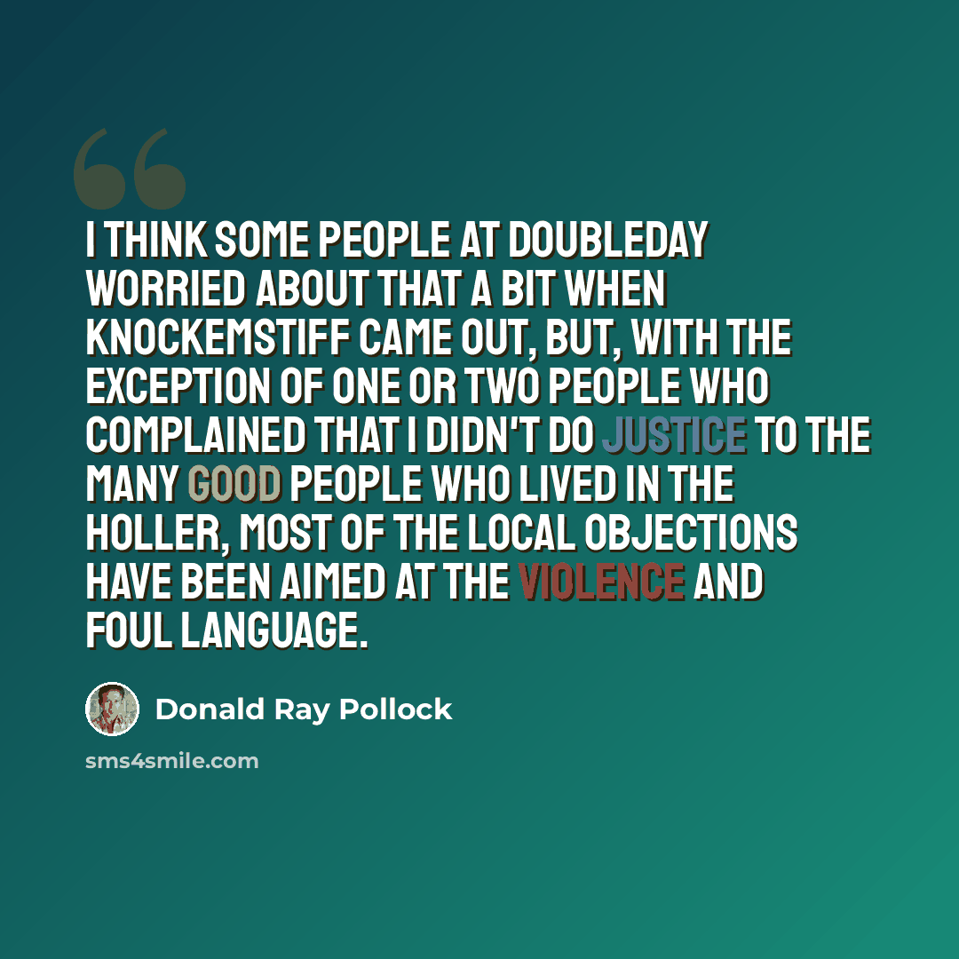 “I think some people at Doubleday worried about that a bit when Knockemstiff came out, but, with the exception of one or two people who complained that I didn't do justice to the many good people who lived in the holler, most of the local objections have been aimed at the violence and foul language.” quote by Donald Ray Pollock
