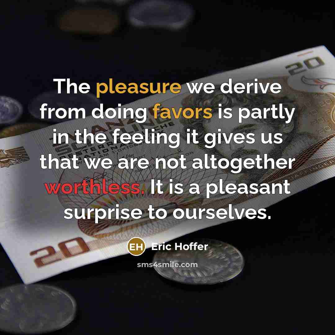 “The pleasure we derive from doing favors is partly in the feeling it gives us that we are not altogether worthless. It is a pleasant surprise to ourselves.” quote by Eric Hoffer
