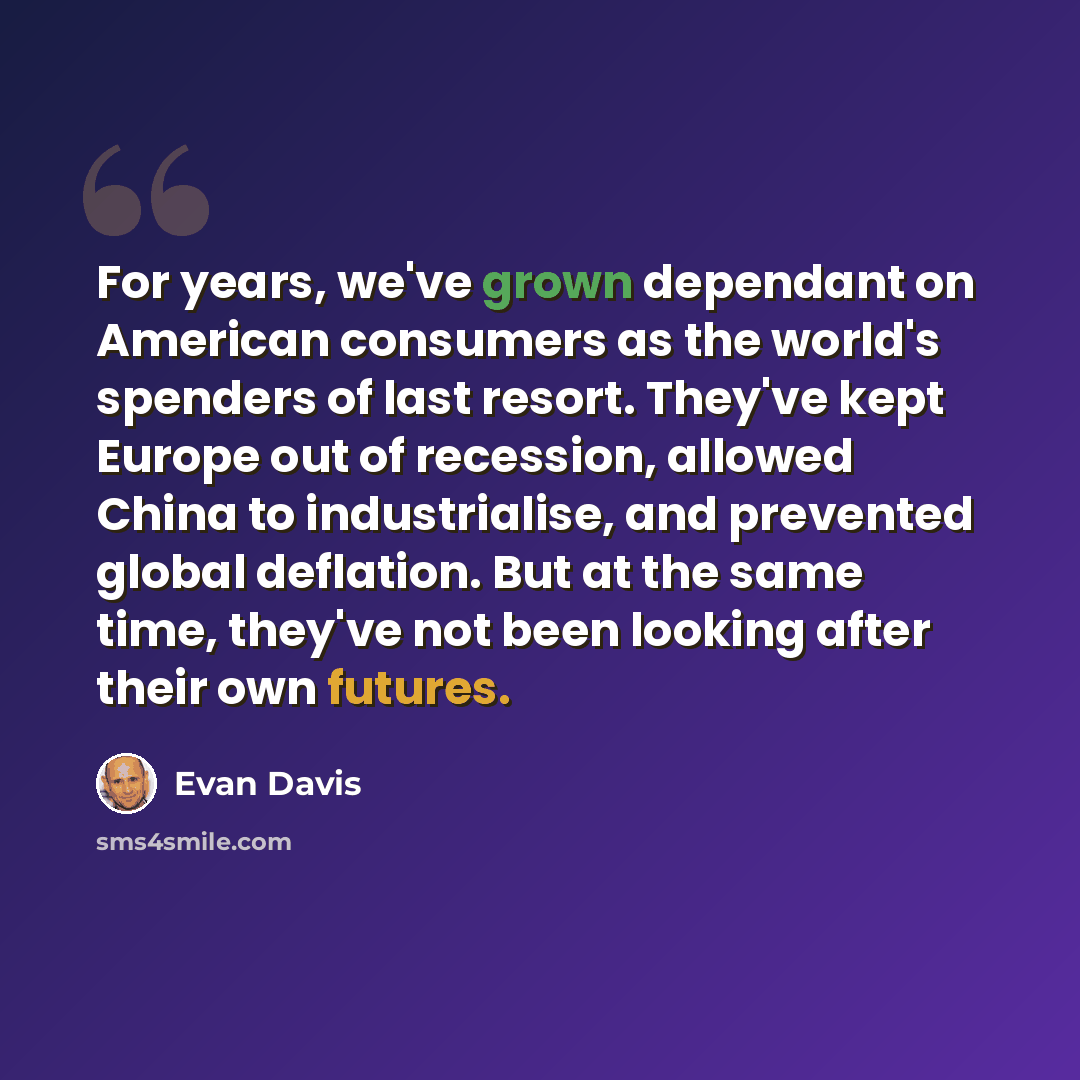 “For years, we've grown dependant on American consumers as the world's spenders of last resort. They've kept Europe out of recession, allowed China to industrialise, and prevented global deflation. But at the same time, they've not been looking after their own futures.” quote by Evan Davis