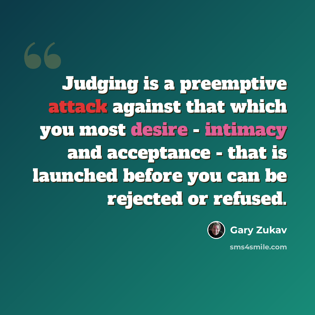 “Judging is a preemptive attack against that which you most desire - intimacy and acceptance - that is launched before you can be rejected or refused.” quote by Gary Zukav