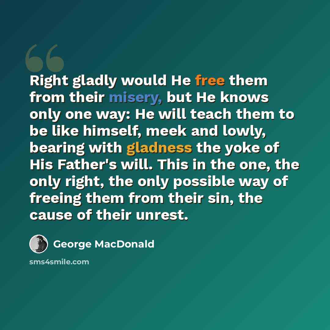 “Right gladly would He free them from their misery, but He knows only one way: He will teach them to be like himself, meek and lowly, bearing with gladness the yoke of His Father's will. This in the one, the only right, the only possible way of freeing them from their sin, the cause of their unrest.” quote by George MacDonald