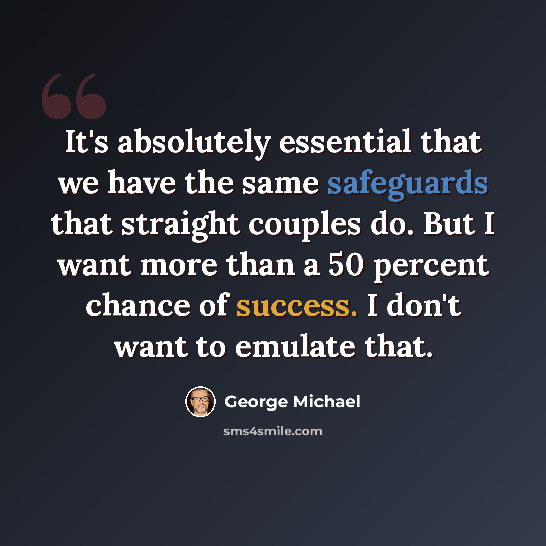 “It's absolutely essential that we have the same safeguards that straight couples do. But I want more than a 50 percent chance of success. I don't want to emulate that.” quote by George Michael