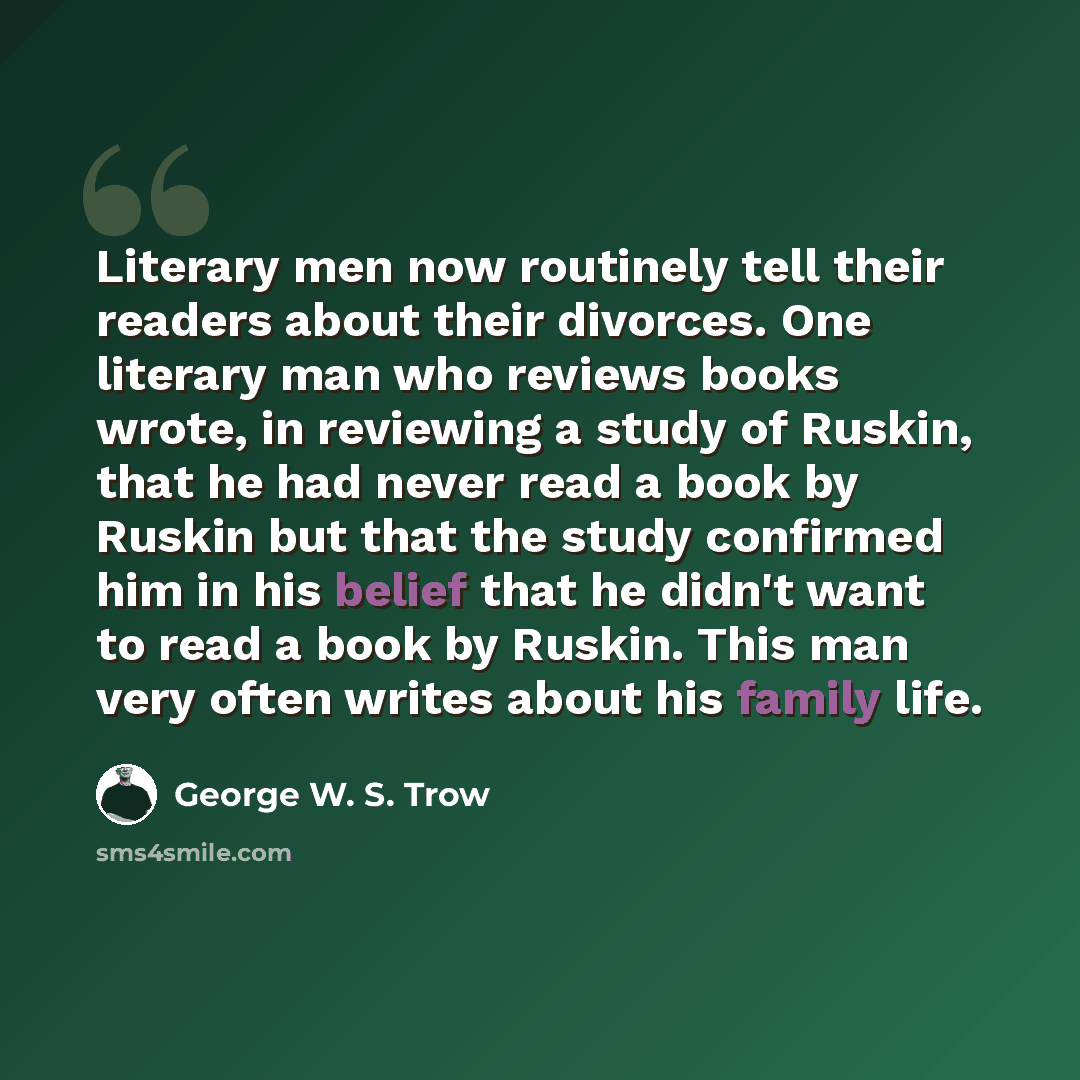 “Literary men now routinely tell their readers about their divorces. One literary man who reviews books wrote, in reviewing a study of Ruskin, that he had never read a book by Ruskin but that the study confirmed him in his belief that he didn't want to read a book by Ruskin. This man very often…” quote by George W. S. Trow