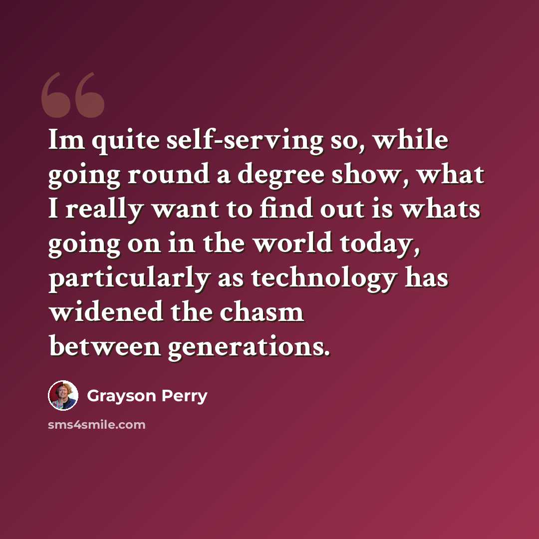 “Im quite self-serving so, while going round a degree show, what I really want to find out is whats going on in the world today, particularly as technology has widened the chasm between generations.” quote by Grayson Perry