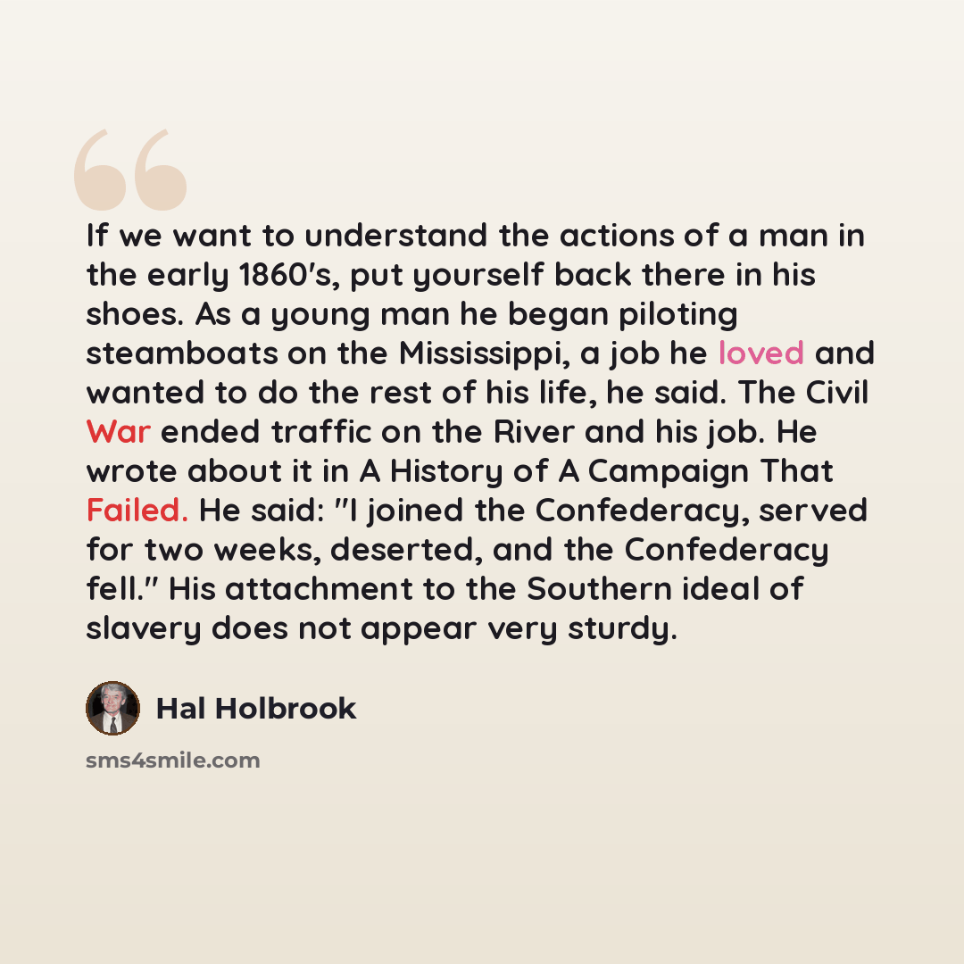 “If we want to understand the actions of a man in the early 1860's, put yourself back there in his shoes. As a young man he began piloting steamboats on the Mississippi, a job he loved and wanted to do the rest of his life, he said. The Civil War ended traffic on the River and his job. He wrote…” quote by Hal Holbrook