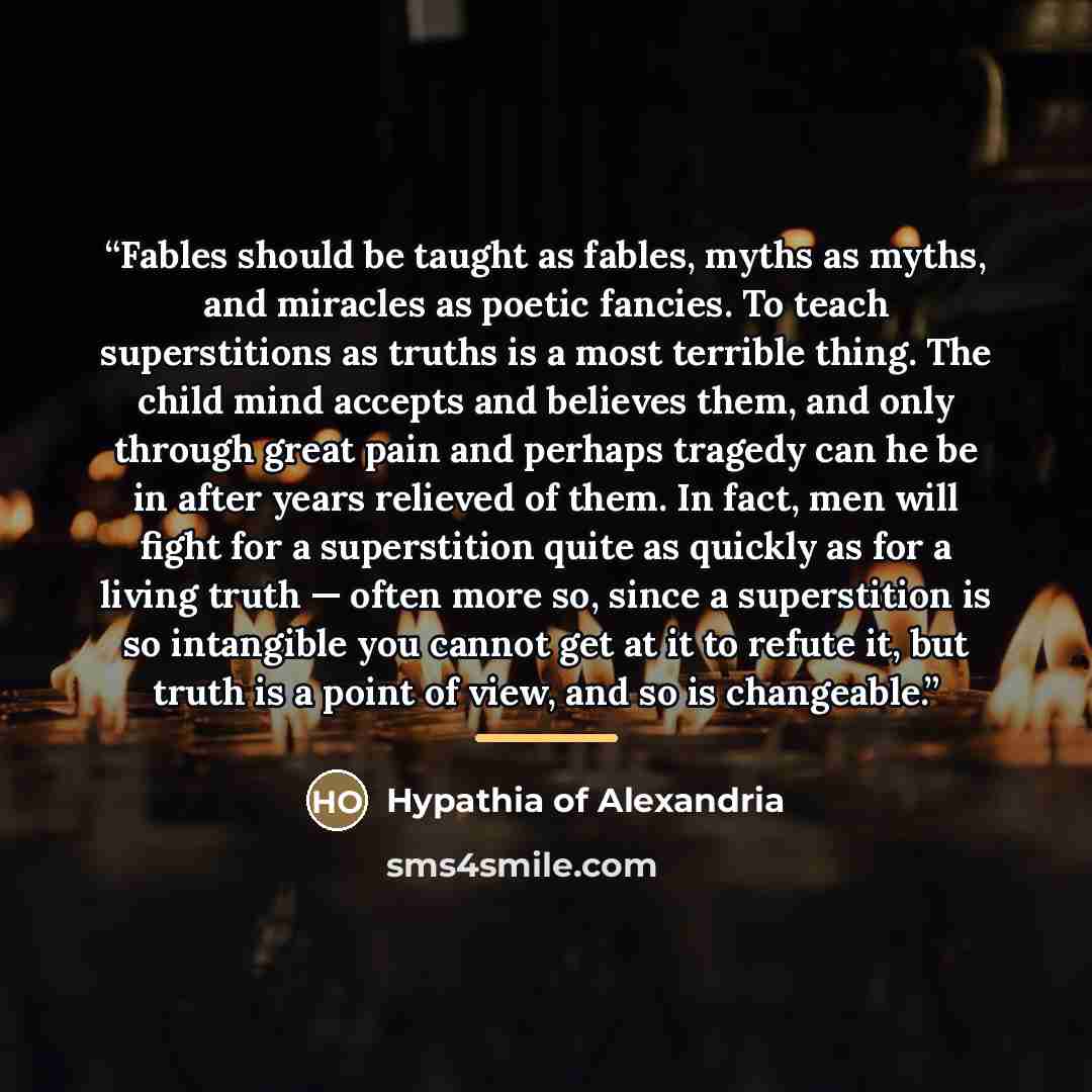 “Fables should be taught as fables, myths as myths, and miracles as poetic fancies. To teach superstitions as truths is a most terrible thing. The child mind accepts and believes them, and only through great pain and perhaps tragedy can he be in after years relieved of them. In fact, men will fight…” quote by Hypathia of Alexandria