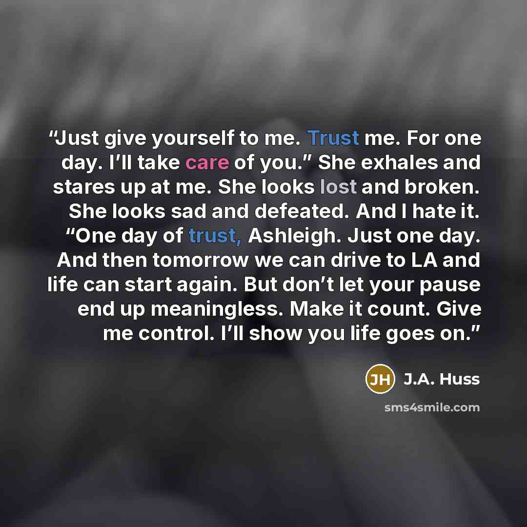 “Just give yourself to me. Trust me. For one day. I’ll take care of you.” She exhales and stares up at me. She looks lost and broken. She looks sad and defeated. And I hate it. “One day of trust, Ashleigh. Just one day. And then tomorrow we can drive to LA and life can start again. But don’t let…” quote by J.A. Huss