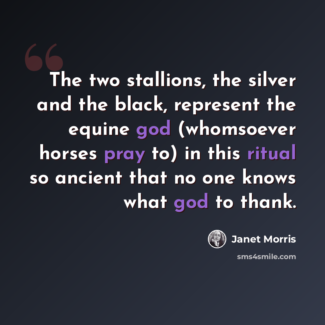 “The two stallions, the silver and the black, represent the equine god (whomsoever horses pray to) in this ritual so ancient that no one knows what god to thank.” quote by Janet Morris