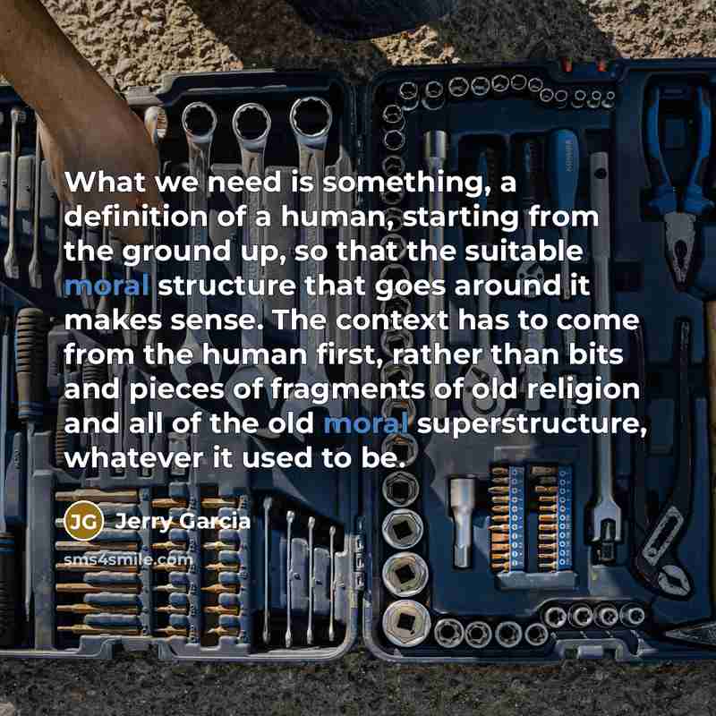 “What we need is something, a definition of a human, starting from the ground up, so that the suitable moral structure that goes around it makes sense. The context has to come from the human first, rather than bits and pieces of fragments of old religion and all of the old moral superstructure…” quote by Jerry Garcia