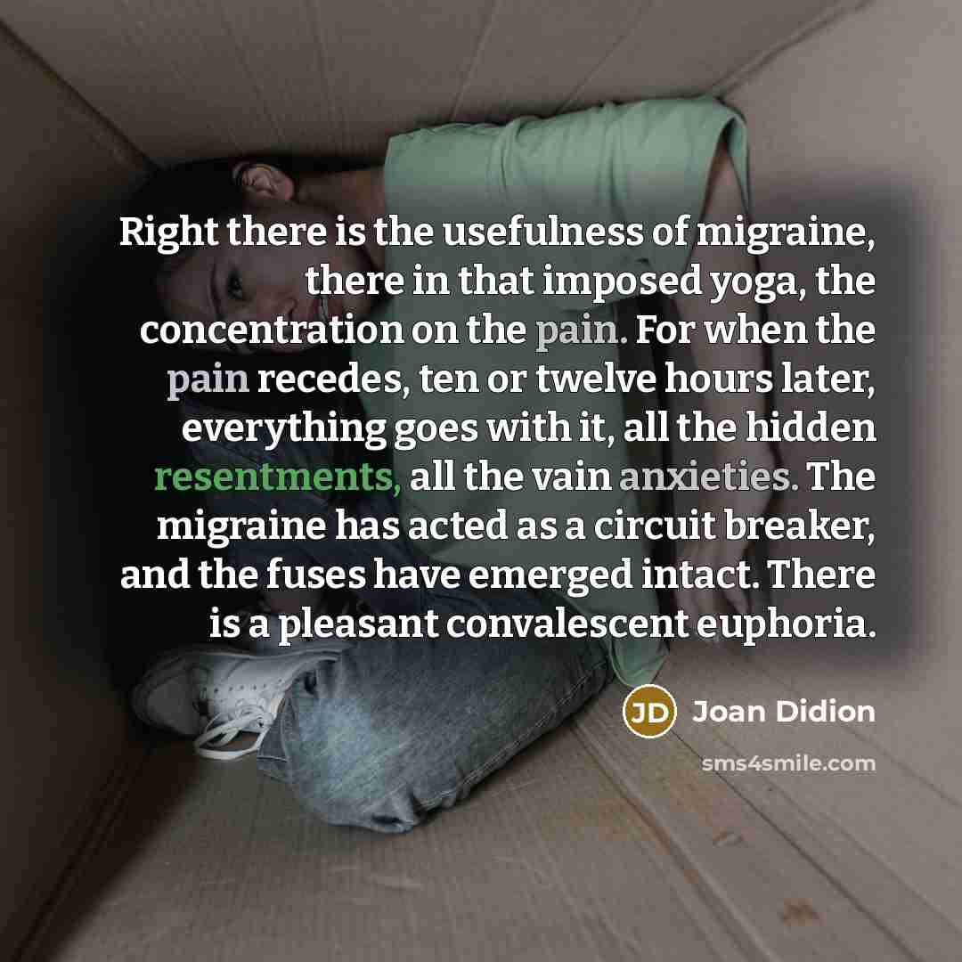 “Right there is the usefulness of migraine, there in that imposed yoga, the concentration on the pain. For when the pain recedes, ten or twelve hours later, everything goes with it, all the hidden resentments, all the vain anxieties. The migraine has acted as a circuit breaker, and the fuses have…” quote by Joan Didion