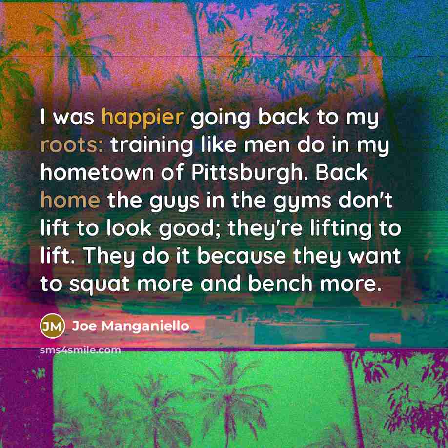 “I was happier going back to my roots: training like men do in my hometown of Pittsburgh. Back home the guys in the gyms don't lift to look good; they're lifting to lift. They do it because they want to squat more and bench more.” quote by Joe Manganiello