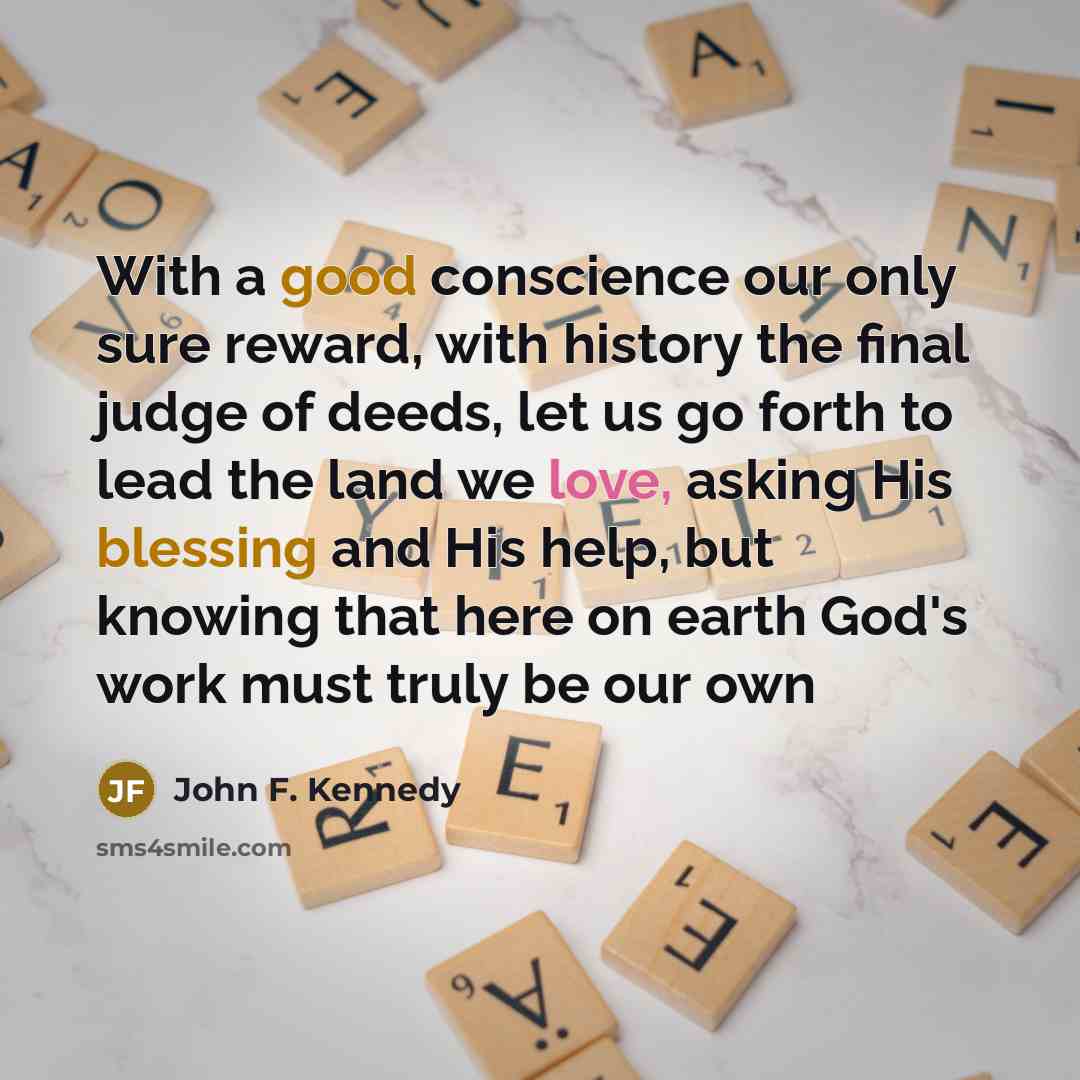 “With a good conscience our only sure reward, with history the final judge of deeds, let us go forth to lead the land we love, asking His blessing and His help, but knowing that here on earth God's work must truly be our own” quote by John F. Kennedy