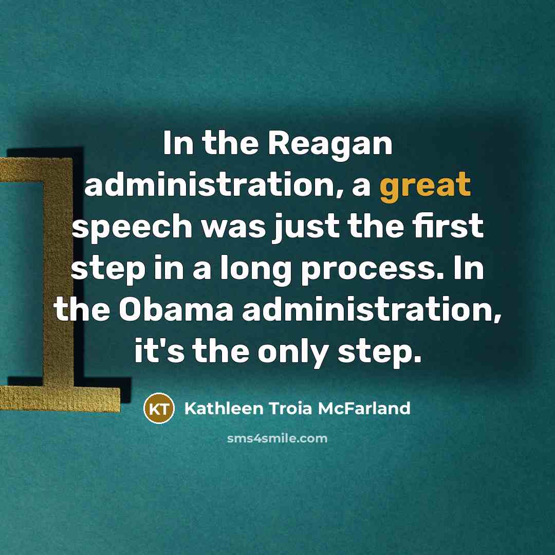 “In the Reagan administration, a great speech was just the first step in a long process. In the Obama administration, it's the only step.” quote by Kathleen Troia McFarland
