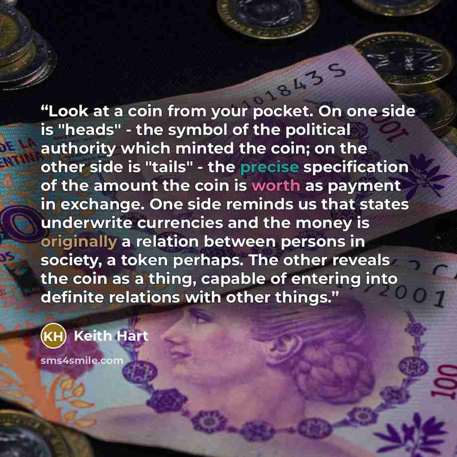 “Look at a coin from your pocket. On one side is "heads" - the symbol of the political authority which minted the coin; on the other side is "tails" - the precise specification of the amount the coin is worth as payment in exchange. One side reminds us that states underwrite currencies and the…” quote by Keith Hart
