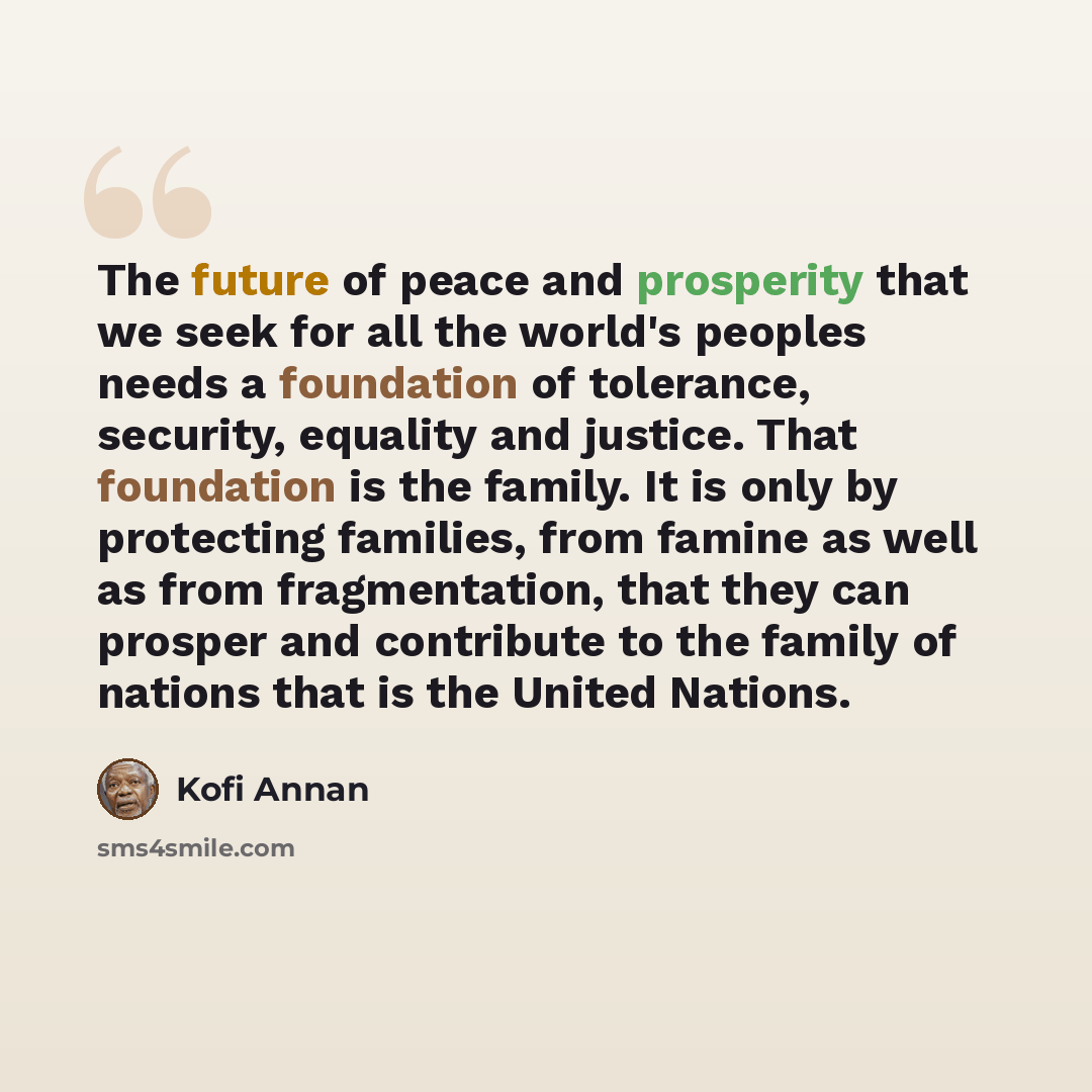 “The future of peace and prosperity that we seek for all the world's peoples needs a foundation of tolerance, security, equality and justice. That foundation is the family. It is only by protecting families, from famine as well as from fragmentation, that they can prosper and contribute to the…” quote by Kofi Annan