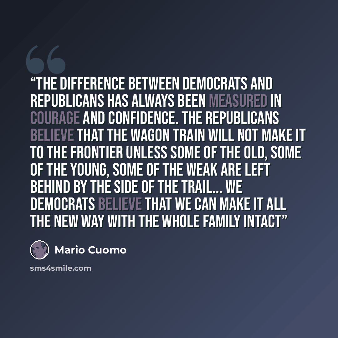 “The difference between Democrats and Republicans has always been measured in courage and confidence. The Republicans believe that the wagon train will not make it to the frontier unless some of the old, some of the young, some of the weak are left behind by the side of the trail... We democrats…” quote by Mario Cuomo