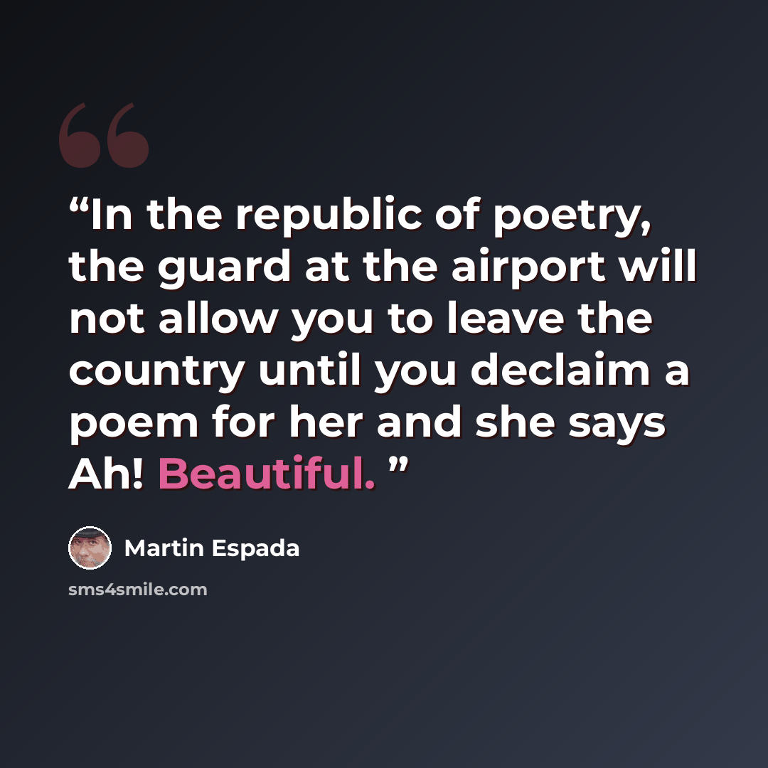 “In the republic of poetry, the guard at the airport will not allow you to leave the country until you declaim a poem for her and she says Ah! Beautiful.” quote by Martin Espada