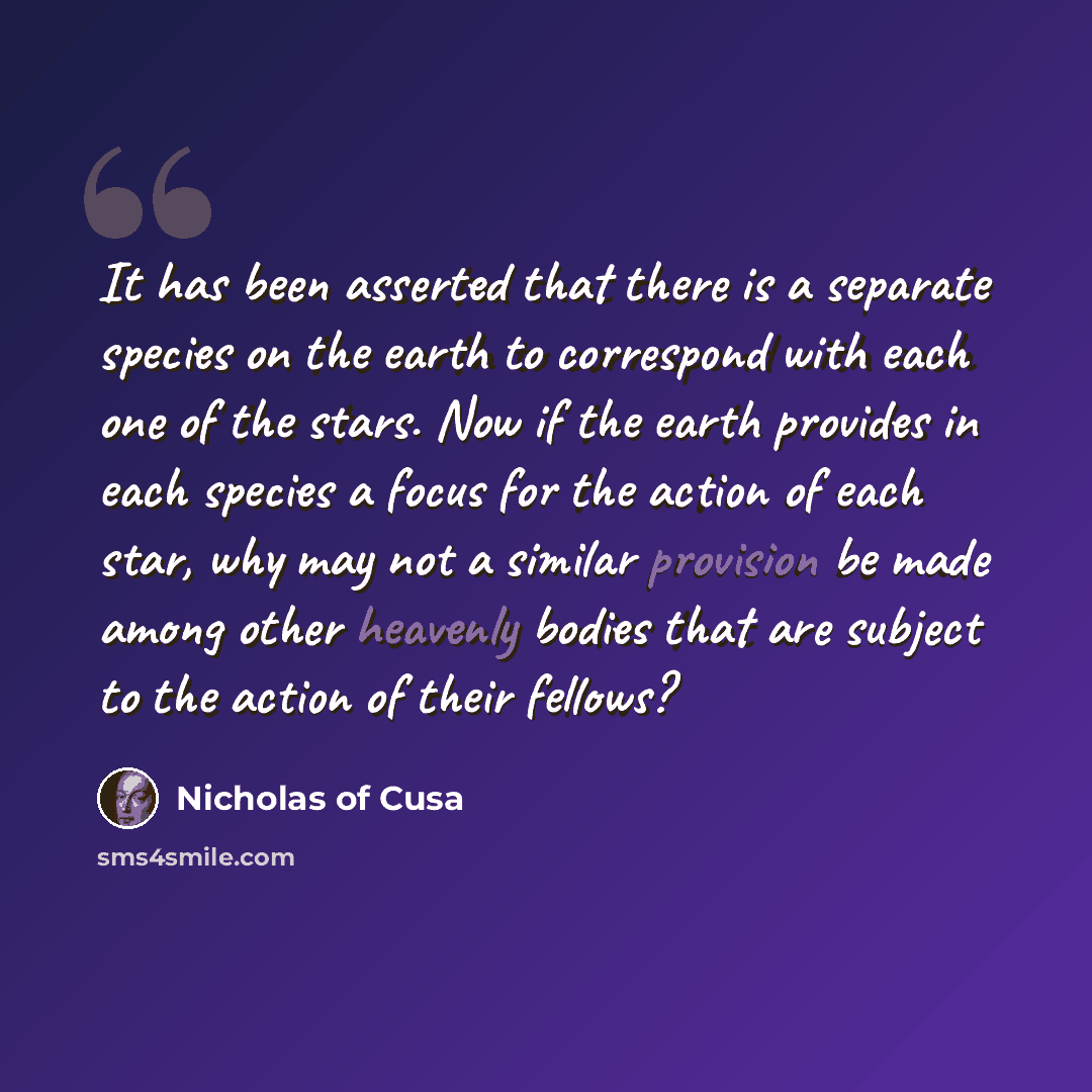 “It has been asserted that there is a separate species on the earth to correspond with each one of the stars. Now if the earth provides in each species a focus for the action of each star, why may not a similar provision be made among other heavenly bodies that are subject to the action of their…” quote by Nicholas of Cusa
