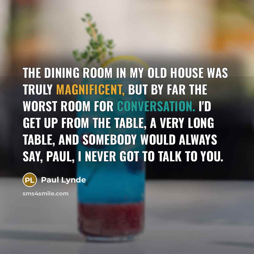 “The dining room in my old house was truly magnificent, but by far the worst room for conversation. I'd get up from the table, a very long table, and somebody would always say, Paul, I never got to talk to you.” quote by Paul Lynde