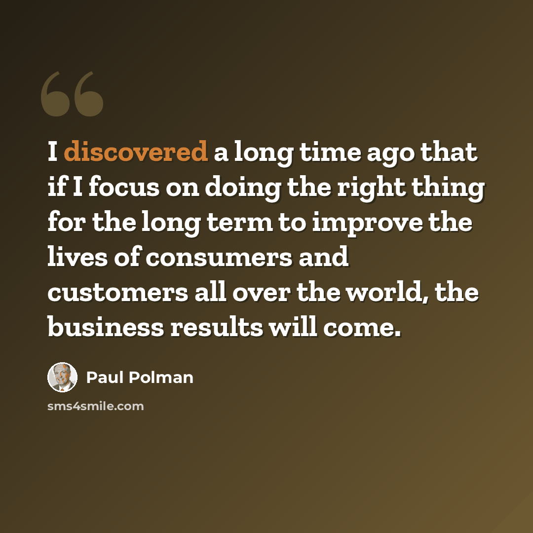 “I discovered a long time ago that if I focus on doing the right thing for the long term to improve the lives of consumers and customers all over the world, the business results will come.” quote by Paul Polman