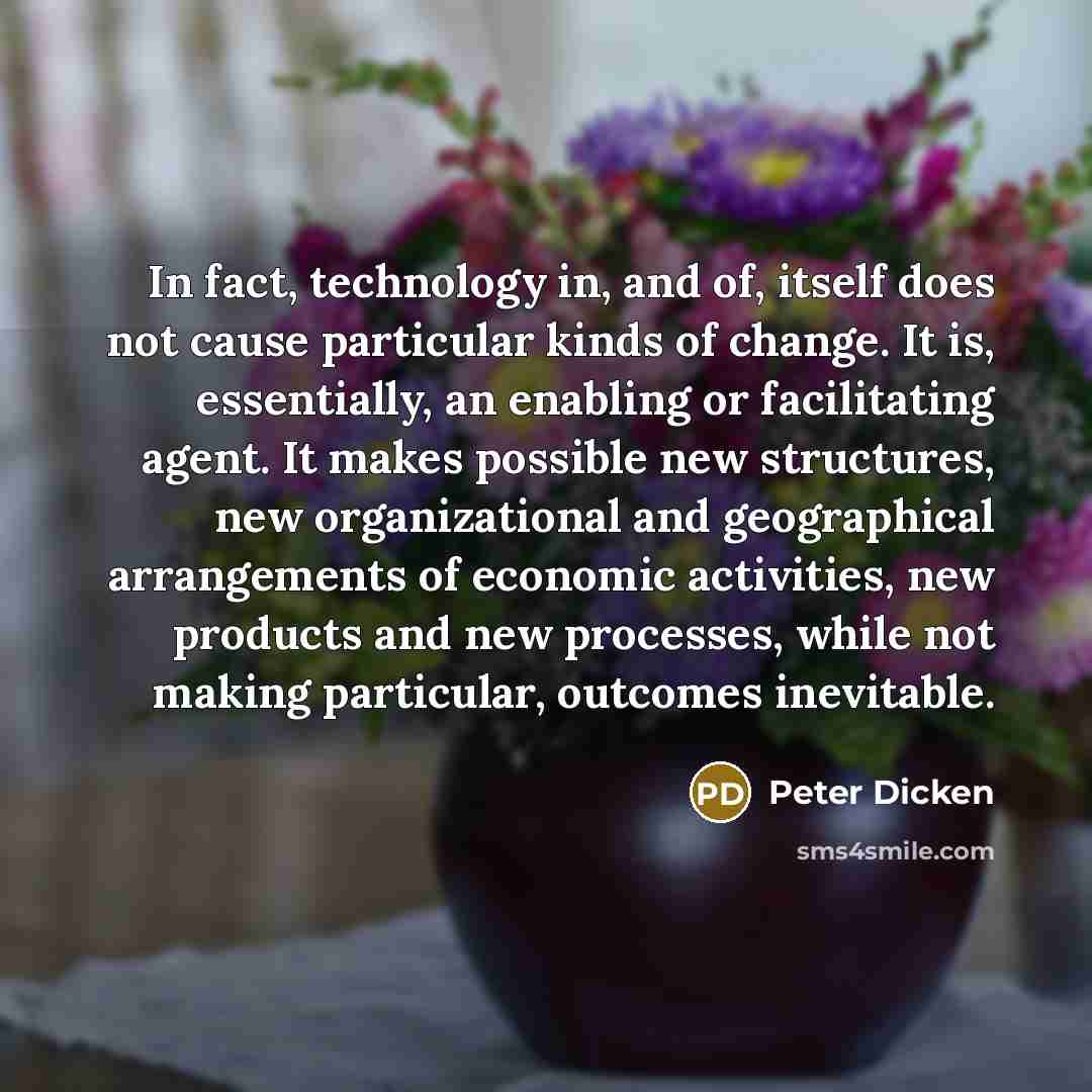 “In fact, technology in, and of, itself does not cause particular kinds of change. It is, essentially, an enabling or facilitating agent. It makes possible new structures, new organizational and geographical arrangements of economic activities, new products and new processes, while not making…” quote by Peter Dicken