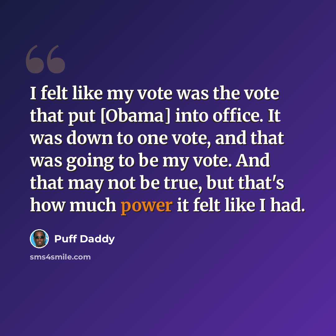 “I felt like my vote was the vote that put [Obama] into office. It was down to one vote, and that was going to be my vote. And that may not be true, but that's how much power it felt like I had.” quote by Puff Daddy