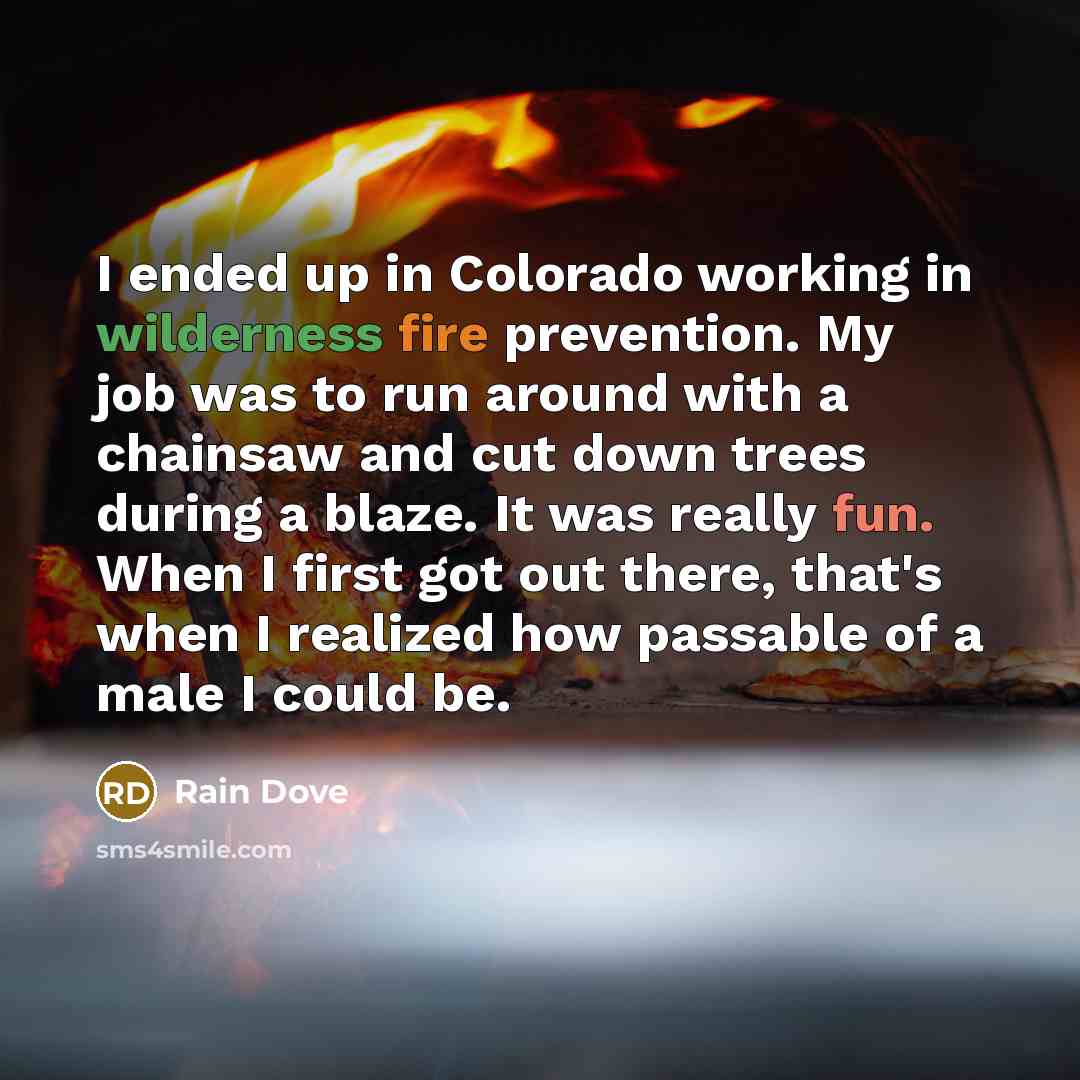 “I ended up in Colorado working in wilderness fire prevention. My job was to run around with a chainsaw and cut down trees during a blaze. It was really fun. When I first got out there, that's when I realized how passable of a male I could be.” quote by Rain Dove