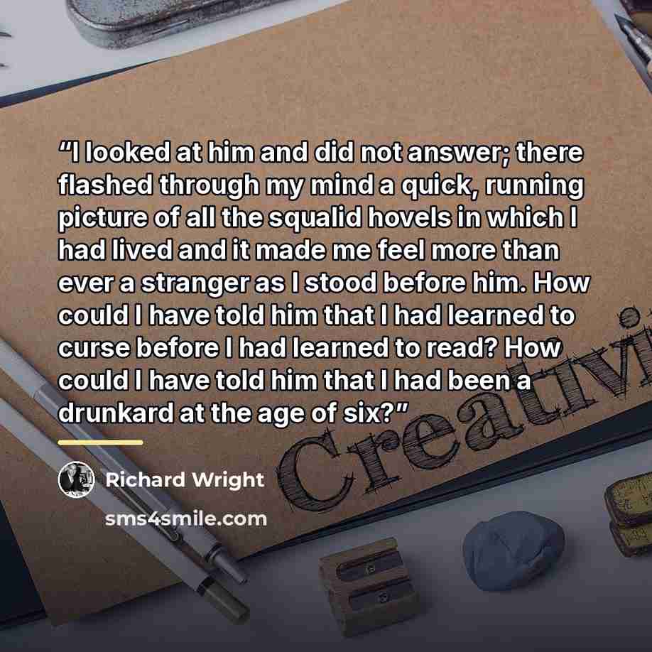 “I looked at him and did not answer; there flashed through my mind a quick, running picture of all the squalid hovels in which I had lived and it made me feel more than ever a stranger as I stood before him. How could I have told him that I had learned to curse before I had learned to read? How…” quote by Richard Wright