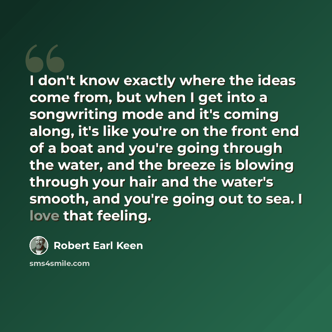 “I don't know exactly where the ideas come from, but when I get into a songwriting mode and it's coming along, it's like you're on the front end of a boat and you're going through the water, and the breeze is blowing through your hair and the water's smooth, and you're going out to sea. I love that…” quote by Robert Earl Keen