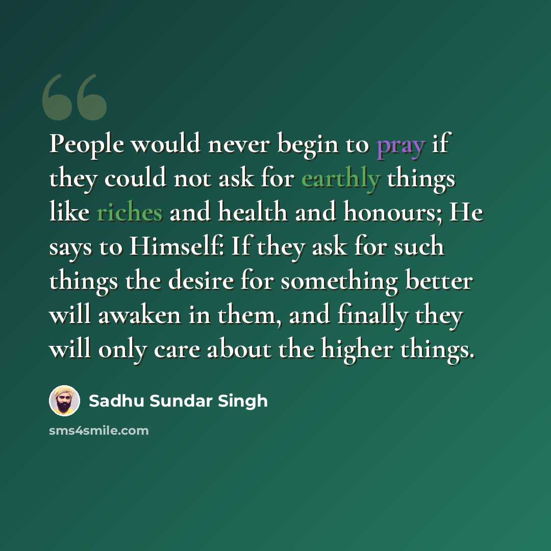 “People would never begin to pray if they could not ask for earthly things like riches and health and honours; He says to Himself: If they ask for such things the desire for something better will awaken in them, and finally they will only care about the higher things.” quote by Sadhu Sundar Singh