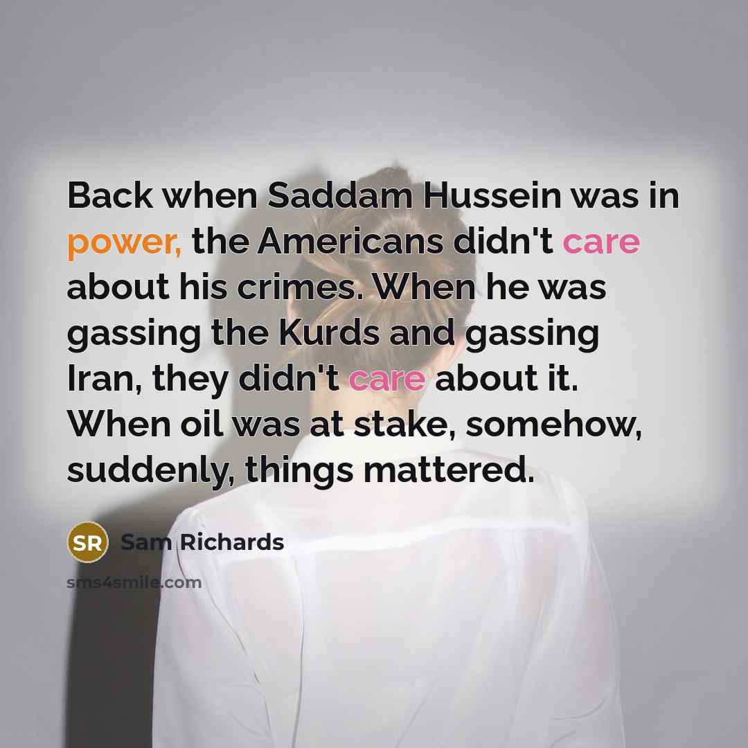 “Back when Saddam Hussein was in power, the Americans didn't care about his crimes. When he was gassing the Kurds and gassing Iran, they didn't care about it. When oil was at stake, somehow, suddenly, things mattered.” quote by Sam Richards