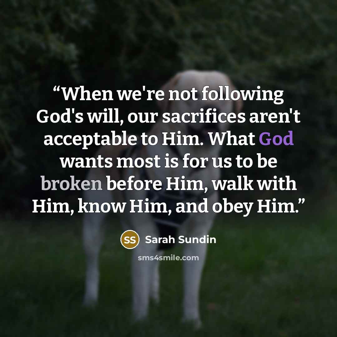 “When we're not following God's will, our sacrifices aren't acceptable to Him. What God wants most is for us to be broken before Him, walk with Him, know Him, and obey Him.” quote by Sarah Sundin