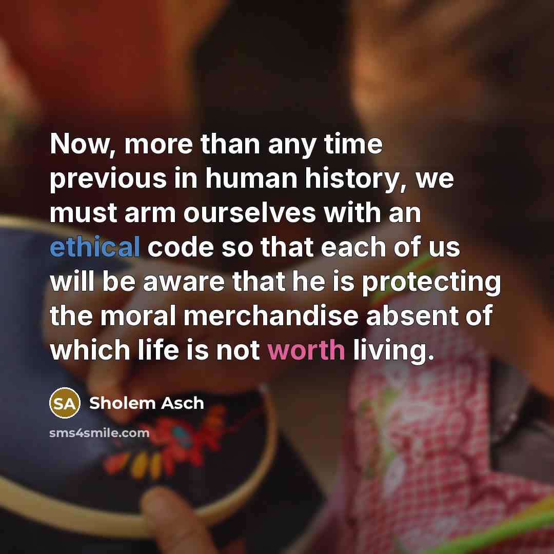 “Now, more than any time previous in human history, we must arm ourselves with an ethical code so that each of us will be aware that he is protecting the moral merchandise absent of which life is not worth living.” quote by Sholem Asch