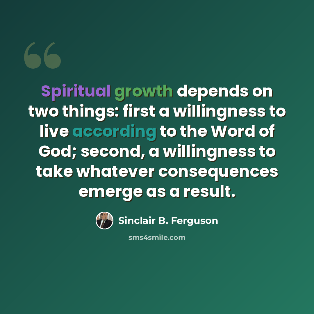 “Spiritual growth depends on two things: first a willingness to live according to the Word of God; second, a willingness to take whatever consequences emerge as a result.” quote by Sinclair B. Ferguson